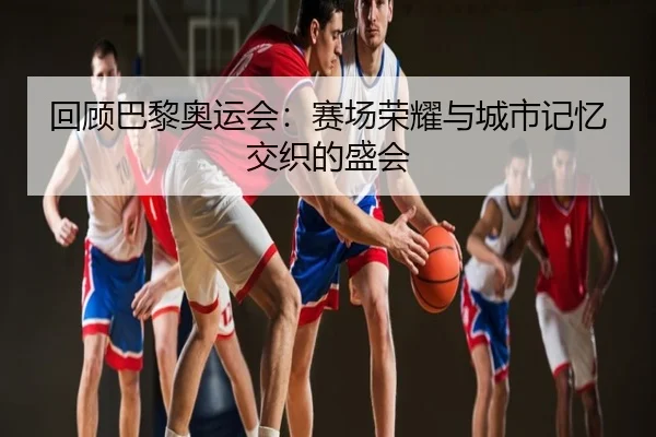 回顾巴黎奥运会：赛场荣耀与城市记忆交织的盛会