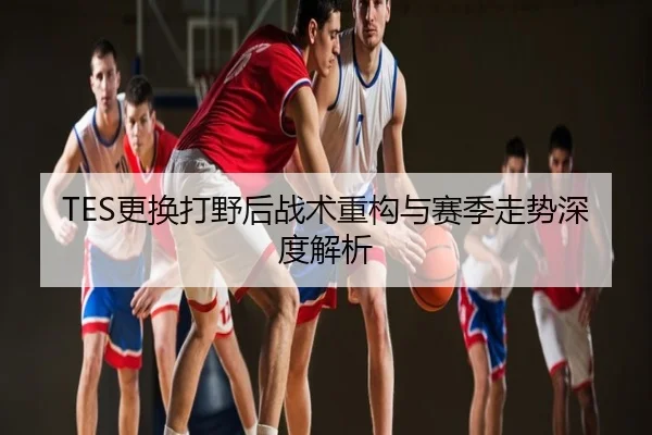 TES更换打野后战术重构与赛季走势深度解析