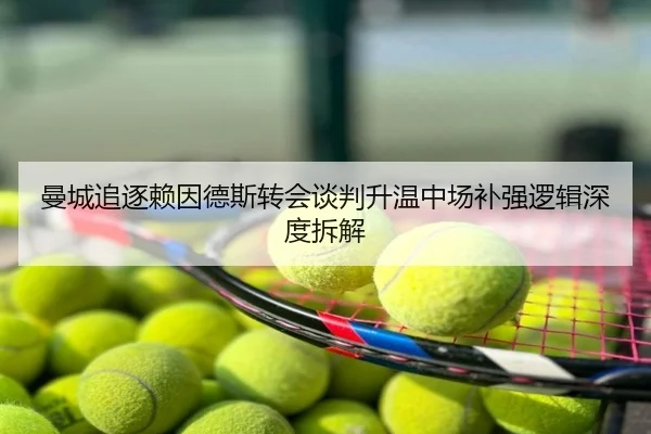 曼城追逐赖因德斯转会谈判升温中场补强逻辑深度拆解