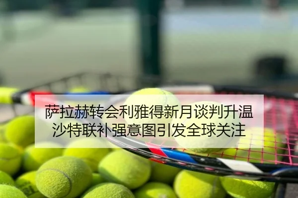 萨拉赫转会利雅得新月谈判升温 沙特联补强意图引发全球关注