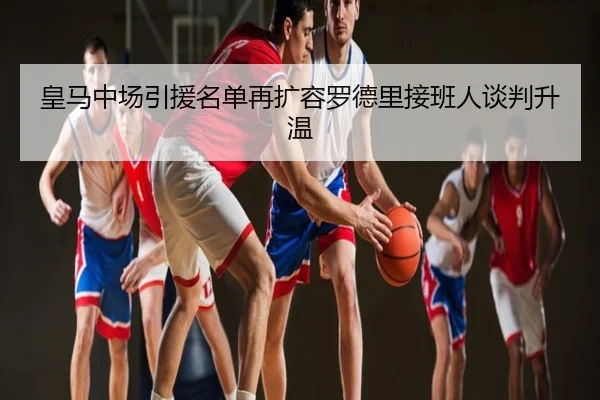 皇马中场引援名单再扩容罗德里接班人谈判升温
