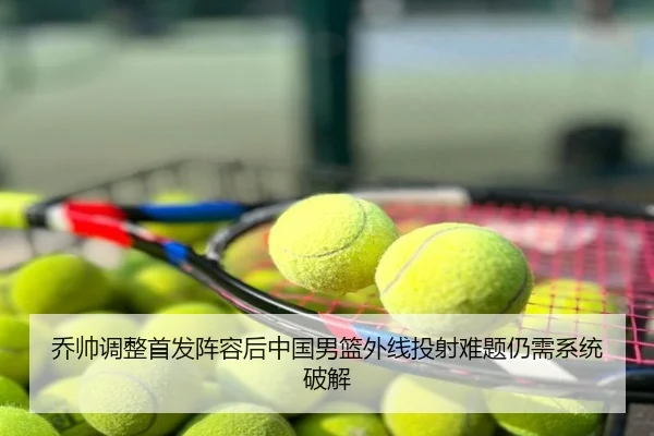 乔帅调整首发阵容后中国男篮外线投射难题仍需系统破解
