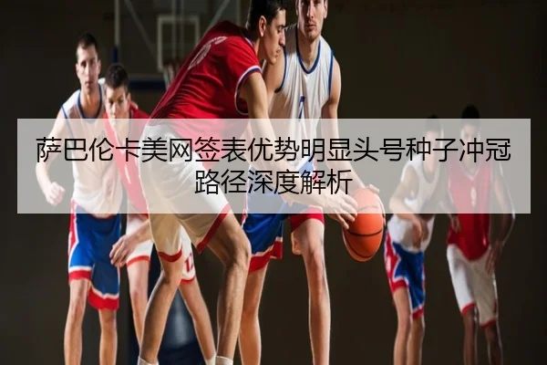萨巴伦卡美网签表优势明显头号种子冲冠路径深度解析
