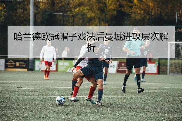 哈兰德欧冠帽子戏法后曼城进攻层次解析
