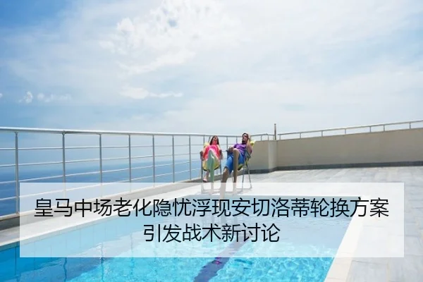 皇马中场老化隐忧浮现安切洛蒂轮换方案引发战术新讨论