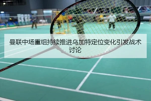 曼联中场重组持续推进乌加特定位变化引发战术讨论